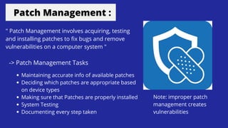 Patch Management :
" Patch Management involves acquiring, testing
and installing patches to fix bugs and remove
vulnerabilities on a computer system "
-> Patch Management Tasks
Maintaining accurate info of available patches
Deciding which patches are appropriate based
on device types
Making sure that Patches are properly installed
System Testing
Documenting every step taken
Note: improper patch
management creates
vulnerabilities
 