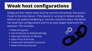 Weak host configurations
Simply put this means weak security controls and policies that pose a
threat to the host device. If the device is running on default settings
without any system hardening or security controls in place, the device
has weak host configurations and it's an easy target/ weak point for
attackers. This includes:
Weak Encryption
Use of devices on Default Settings
Open permissions on devices
Open Ports & Services
Unsecured root/admin accounts
Weak internet protocols
 