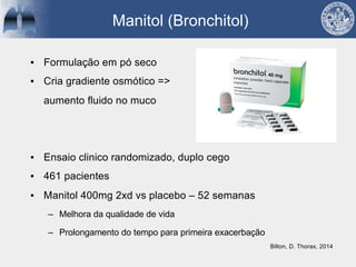 Manitol (Bronchitol)
▪ Formulação em pó seco
▪ Cria gradiente osmótico =>
aumento fluido no muco
▪ Ensaio clinico randomizado, duplo cego
▪ 461 pacientes
▪ Manitol 400mg 2xd vs placebo – 52 semanas
– Melhora da qualidade de vida
– Prolongamento do tempo para primeira exacerbação
Bilton, D. Thorax, 2014
 