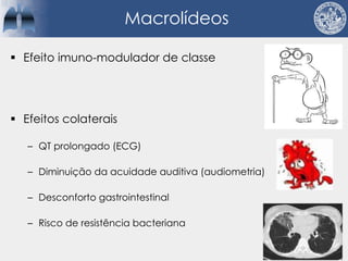 Macrolídeos
§ Efeito imuno-modulador de classe
§ Efeitos colaterais
– QT prolongado (ECG)
– Diminuição da acuidade auditiva (audiometria)
– Desconforto gastrointestinal
– Risco de resistência bacteriana
 