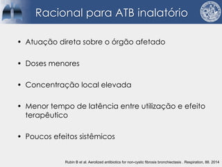 • Atuação direta sobre o órgão afetado
• Doses menores
• Concentração local elevada
• Menor tempo de latência entre utilização e efeito
terapêutico
• Poucos efeitos sistêmicos
Racional para ATB inalatório
Rubin B et al. Aerolized antibiotics for non-cystic fibrosis bronchiectasis . Respiration, 88. 2014
 