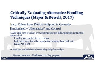 Critically Evaluating Alternative Handling
Techniques (Meyer & Dewell, 2017)
🞄2115 Calves from Florida –shipped to Colorado
🞄
Randomised –“Alternative” and Control
1.Wait until 90% of calves are wandering the pen following initial rest period
after arrival.
Loosely group cattle into pen corners.
Push cattle away from the bunk before bringing them back to it.
Repeat AM & PM
2. Each pen walked down drovers alley daily for 10 days.
• Control treatment –Traditional receiving program
 