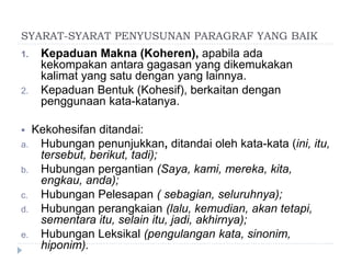 SYARAT-SYARAT PENYUSUNAN PARAGRAF YANG BAIK
1. Kepaduan Makna (Koheren), apabila ada
kekompakan antara gagasan yang dikemukakan
kalimat yang satu dengan yang lainnya.
2. Kepaduan Bentuk (Kohesif), berkaitan dengan
penggunaan kata-katanya.
 Kekohesifan ditandai:
a. Hubungan penunjukkan, ditandai oleh kata-kata (ini, itu,
tersebut, berikut, tadi);
b. Hubungan pergantian (Saya, kami, mereka, kita,
engkau, anda);
c. Hubungan Pelesapan ( sebagian, seluruhnya);
d. Hubungan perangkaian (lalu, kemudian, akan tetapi,
sementara itu, selain itu, jadi, akhirnya);
e. Hubungan Leksikal (pengulangan kata, sinonim,
hiponim).
 