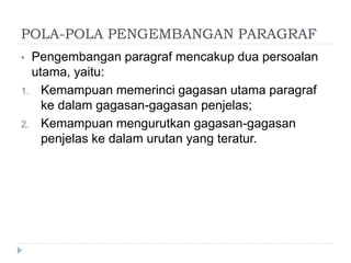 POLA-POLA PENGEMBANGAN PARAGRAF
• Pengembangan paragraf mencakup dua persoalan
utama, yaitu:
1. Kemampuan memerinci gagasan utama paragraf
ke dalam gagasan-gagasan penjelas;
2. Kemampuan mengurutkan gagasan-gagasan
penjelas ke dalam urutan yang teratur.
 