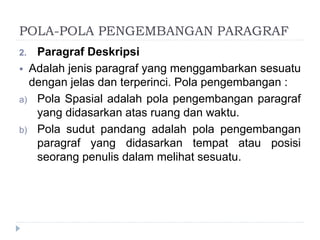 POLA-POLA PENGEMBANGAN PARAGRAF
2. Paragraf Deskripsi
 Adalah jenis paragraf yang menggambarkan sesuatu
dengan jelas dan terperinci. Pola pengembangan :
a) Pola Spasial adalah pola pengembangan paragraf
yang didasarkan atas ruang dan waktu.
b) Pola sudut pandang adalah pola pengembangan
paragraf yang didasarkan tempat atau posisi
seorang penulis dalam melihat sesuatu.
 
