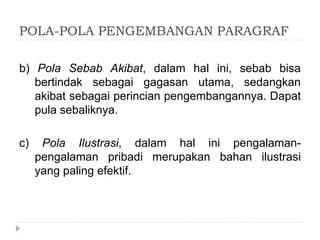 POLA-POLA PENGEMBANGAN PARAGRAF
b) Pola Sebab Akibat, dalam hal ini, sebab bisa
bertindak sebagai gagasan utama, sedangkan
akibat sebagai perincian pengembangannya. Dapat
pula sebaliknya.
c) Pola Ilustrasi, dalam hal ini pengalaman-
pengalaman pribadi merupakan bahan ilustrasi
yang paling efektif.
 