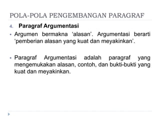 POLA-POLA PENGEMBANGAN PARAGRAF
4. Paragraf Argumentasi
 Argumen bermakna ‘alasan’. Argumentasi berarti
‘pemberian alasan yang kuat dan meyakinkan’.
 Paragraf Argumentasi adalah paragraf yang
mengemukakan alasan, contoh, dan bukti-bukti yang
kuat dan meyakinkan.
 