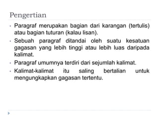 Pengertian
• Paragraf merupakan bagian dari karangan (tertulis)
atau bagian tuturan (kalau lisan).
• Sebuah paragraf ditandai oleh suatu kesatuan
gagasan yang lebih tinggi atau lebih luas daripada
kalimat.
• Paragraf umumnya terdiri dari sejumlah kalimat.
• Kalimat-kalimat itu saling bertalian untuk
mengungkapkan gagasan tertentu.
 