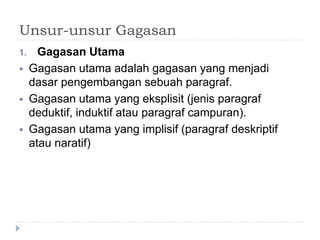 Unsur-unsur Gagasan
1. Gagasan Utama
 Gagasan utama adalah gagasan yang menjadi
dasar pengembangan sebuah paragraf.
 Gagasan utama yang eksplisit (jenis paragraf
deduktif, induktif atau paragraf campuran).
 Gagasan utama yang implisif (paragraf deskriptif
atau naratif)
 