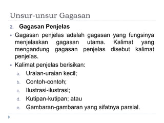 Unsur-unsur Gagasan
2. Gagasan Penjelas
 Gagasan penjelas adalah gagasan yang fungsinya
menjelaskan gagasan utama. Kalimat yang
mengandung gagasan penjelas disebut kalimat
penjelas.
 Kalimat penjelas berisikan:
a. Uraian-uraian kecil;
b. Contoh-contoh;
c. Ilustrasi-ilustrasi;
d. Kutipan-kutipan; atau
e. Gambaran-gambaran yang sifatnya parsial.
 