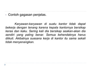• Contoh gagasan penjelas.
Karyawan-karyawan di suatu kantor tidak dapat
bekerja dengan tenang karena kepala kantornya bersikap
keras dan kaku. Sering kali dia bersikap seakan-akan dia
sendiri yang paling benar. Semua kehendaknya harus
diikuti. Akibatnya suasana kerja di kantor itu sama sekali
tidak menyenangkan.
 