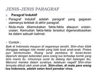 JENIS-JENIS PARAGRAF
2. Paragraf Induktif
 Paragraf Induktif adalah paragraf yang gagasan
utamanya terletak di akhir paragraf.
 Mula-mula dikemukakan fakta-fakta ataupun uraian-
uraian. Kemudian fakta-fakta tersebut digeneralisasikan
ke dalam sebuah kalimat.
 Contoh :
Baik di Indonesia maupun di negaranya sendiri, Shin-chan tidak
dianggap sebagai role model yang baik buat anak-anak. Protes
pun bermunculan. Ruang surat pembaca di koran-koran
dipenuhi dengan keberatan para orang tua terhadap komik yang
laris manis itu. Umumnya surat itu datang dari kalangan ibu.
Menurut mereka dalam suratnya, kelakuan negatif Shin-chan
ternyata diikuti oleh anak-anak. Shin-chan, di mata para orang
tua Indonesia, adalah setan kecil penebar virus.
 