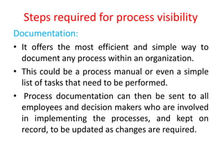 Steps required for process visibility
Documentation:
• It offers the most efficient and simple way to
document any process within an organization.
• This could be a process manual or even a simple
list of tasks that need to be performed.
• Process documentation can then be sent to all
employees and decision makers who are involved
in implementing the processes, and kept on
record, to be updated as changes are required.
 