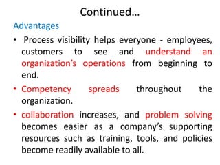 Continued…
Advantages
• Process visibility helps everyone - employees,
customers to see and understand an
organization’s operations from beginning to
end.
• Competency spreads throughout the
organization.
• collaboration increases, and problem solving
becomes easier as a company’s supporting
resources such as training, tools, and policies
become readily available to all.
 