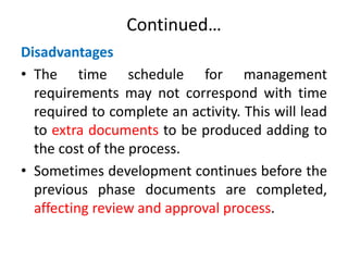 Continued…
Disadvantages
• The time schedule for management
requirements may not correspond with time
required to complete an activity. This will lead
to extra documents to be produced adding to
the cost of the process.
• Sometimes development continues before the
previous phase documents are completed,
affecting review and approval process.
 