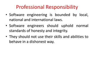 • Software engineering is bounded by local,
national and international laws.
• Software engineers should uphold normal
standards of honesty and integrity.
• They should not use their skills and abilities to
behave in a dishonest way.
Professional Responsibility
 