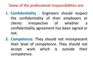 Some of the professional responsibilities are:
1. Confidentiality : Engineers should respect
the confidentiality of their employers or
clients irrespective of whether a
confidentiality agreement has been signed or
not.
2. Competence: They should not misrepresent
their level of competence. They should not
accept work which is outside their
competence.
 