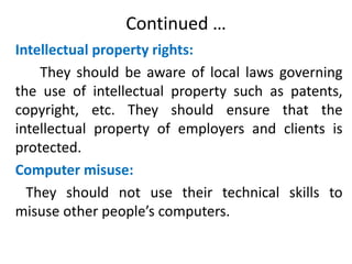 Continued …
Intellectual property rights:
They should be aware of local laws governing
the use of intellectual property such as patents,
copyright, etc. They should ensure that the
intellectual property of employers and clients is
protected.
Computer misuse:
They should not use their technical skills to
misuse other people’s computers.
 