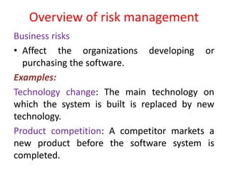 Overview of risk management
Business risks
• Affect the organizations developing or
purchasing the software.
Examples:
Technology change: The main technology on
which the system is built is replaced by new
technology.
Product competition: A competitor markets a
new product before the software system is
completed.
 
