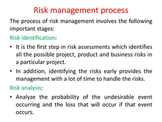 Risk management process
The process of risk management involves the following
important stages:
Risk identification:
• It is the first step in risk assessments which identifies
all the possible project, product and business risks in
a particular project.
• In addition, identifying the risks early provides the
management with a lot of time to handle the risks.
Risk analysis:
• Analyze the probability of the undesirable event
occurring and the loss that will occur if that event
occurs.
 