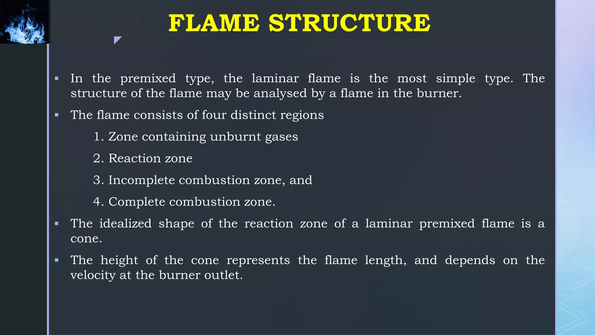z
FLAME STRUCTURE
 In the premixed type, the laminar flame is the most simple type. The
structure of the flame may be analysed by a flame in the burner.
 The flame consists of four distinct regions
1. Zone containing unburnt gases
2. Reaction zone
3. Incomplete combustion zone, and
4. Complete combustion zone.
 The idealized shape of the reaction zone of a laminar premixed flame is a
cone.
 The height of the cone represents the flame length, and depends on the
velocity at the burner outlet.
 
