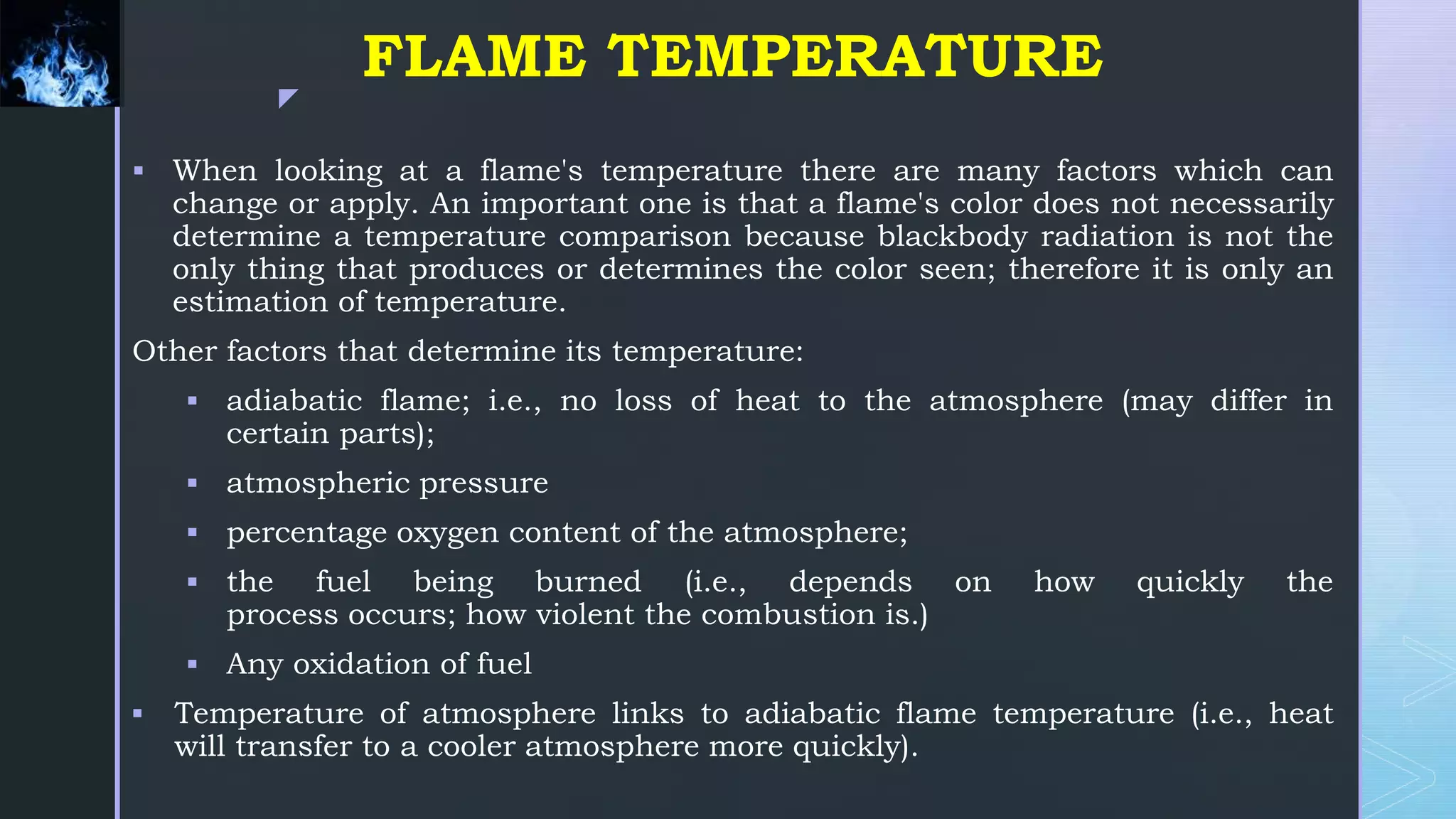 z
FLAME TEMPERATURE
 When looking at a flame's temperature there are many factors which can
change or apply. An important one is that a flame's color does not necessarily
determine a temperature comparison because blackbody radiation is not the
only thing that produces or determines the color seen; therefore it is only an
estimation of temperature.
Other factors that determine its temperature:
 adiabatic flame; i.e., no loss of heat to the atmosphere (may differ in
certain parts);
 atmospheric pressure
 percentage oxygen content of the atmosphere;
 the fuel being burned (i.e., depends on how quickly the
process occurs; how violent the combustion is.)
 Any oxidation of fuel
 Temperature of atmosphere links to adiabatic flame temperature (i.e., heat
will transfer to a cooler atmosphere more quickly).
 