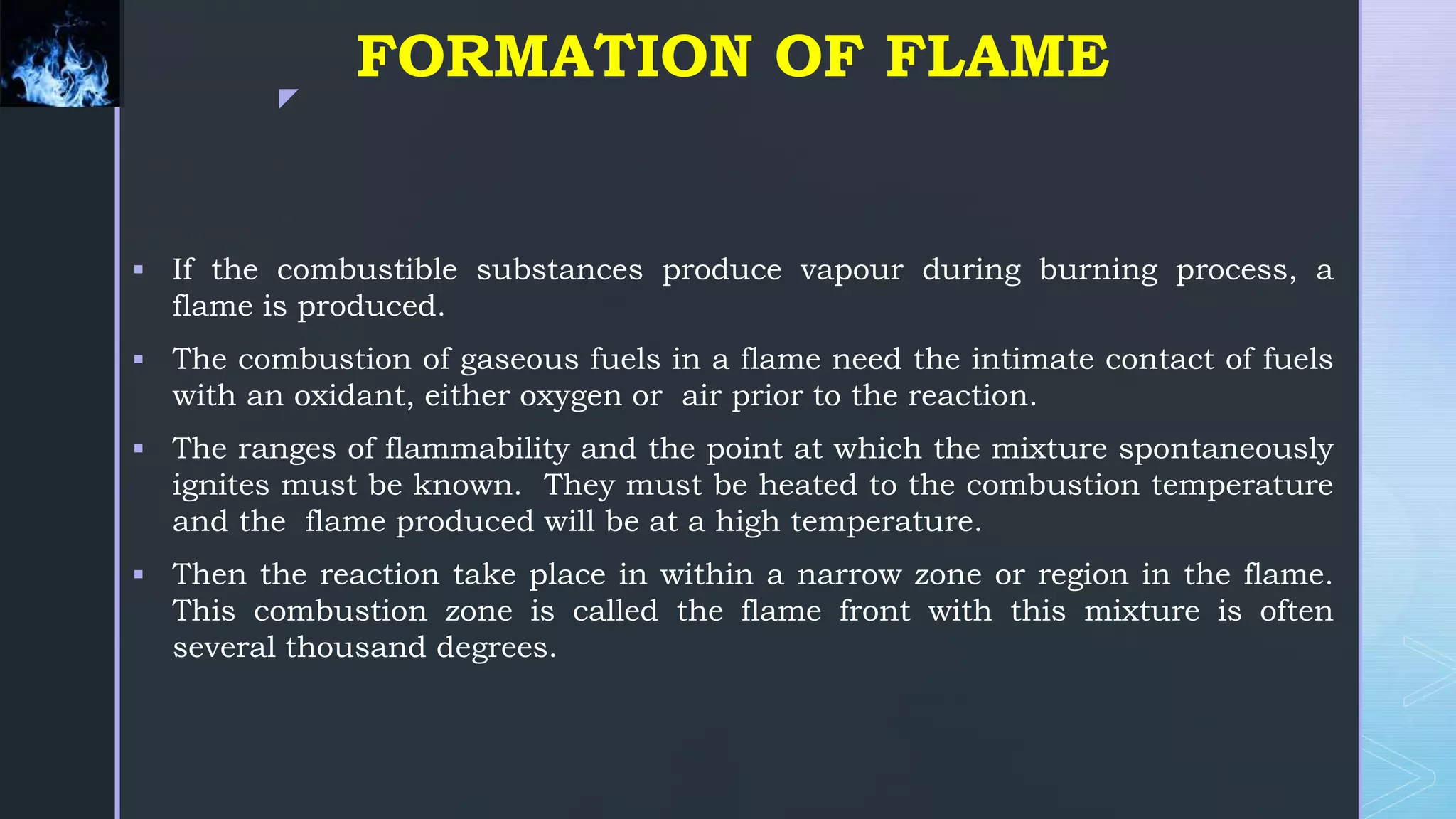 z
FORMATION OF FLAME
 If the combustible substances produce vapour during burning process, a
flame is produced.
 The combustion of gaseous fuels in a flame need the intimate contact of fuels
with an oxidant, either oxygen or air prior to the reaction.
 The ranges of flammability and the point at which the mixture spontaneously
ignites must be known. They must be heated to the combustion temperature
and the flame produced will be at a high temperature.
 Then the reaction take place in within a narrow zone or region in the flame.
This combustion zone is called the flame front with this mixture is often
several thousand degrees.
 