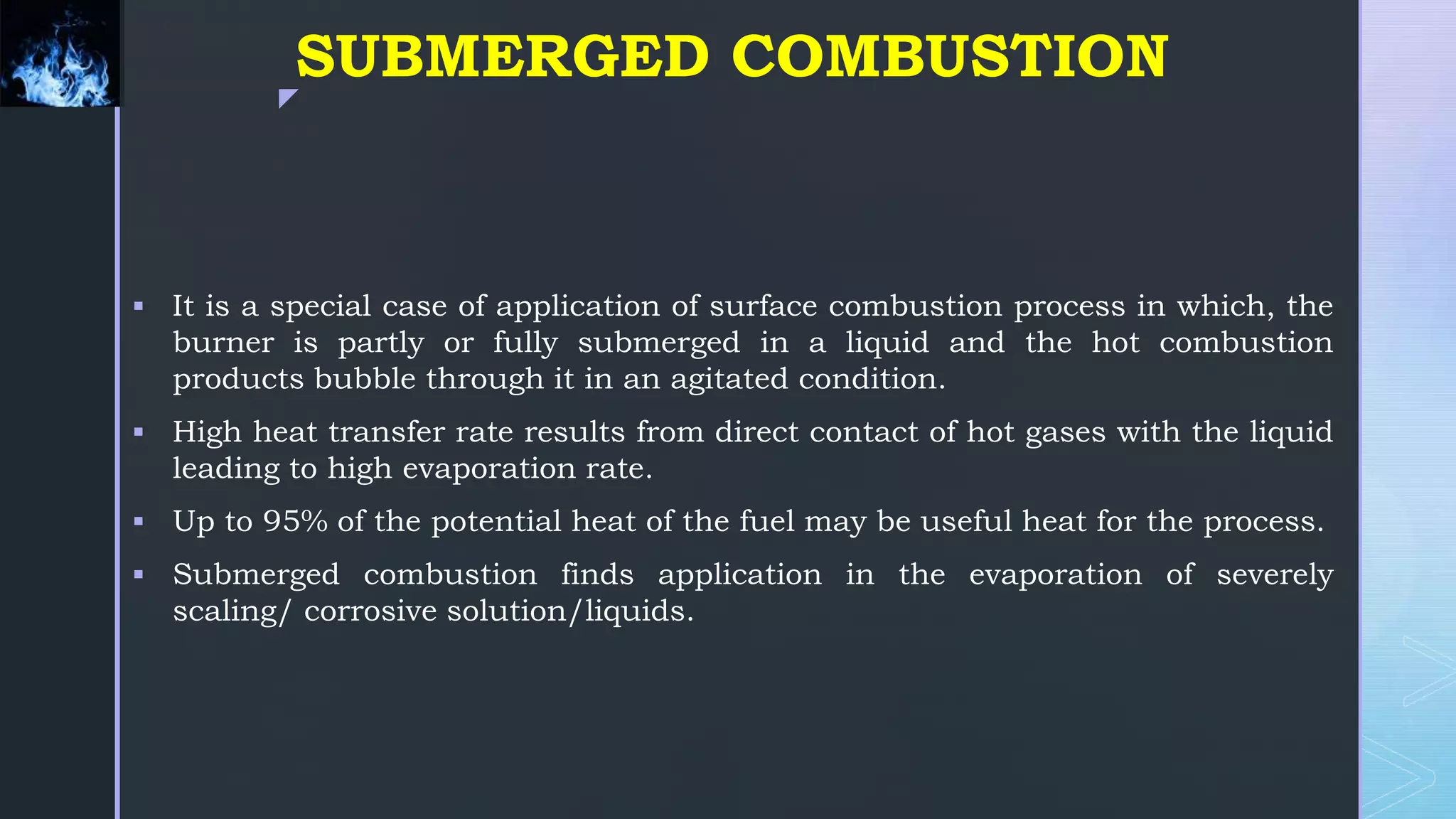 z
SUBMERGED COMBUSTION
 It is a special case of application of surface combustion process in which, the
burner is partly or fully submerged in a liquid and the hot combustion
products bubble through it in an agitated condition.
 High heat transfer rate results from direct contact of hot gases with the liquid
leading to high evaporation rate.
 Up to 95% of the potential heat of the fuel may be useful heat for the process.
 Submerged combustion finds application in the evaporation of severely
scaling/ corrosive solution/liquids.
 