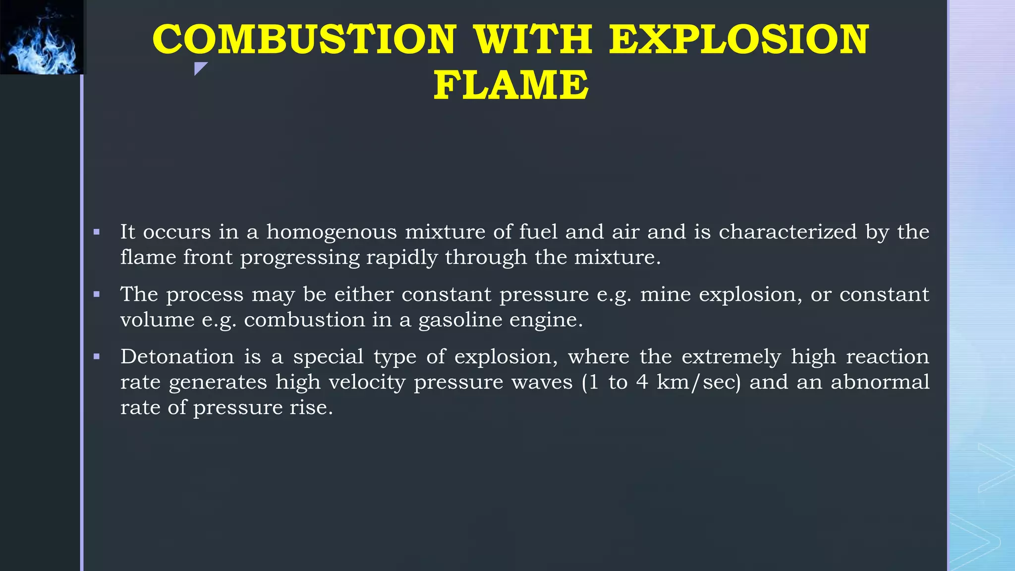 z
COMBUSTION WITH EXPLOSION
FLAME
 It occurs in a homogenous mixture of fuel and air and is characterized by the
flame front progressing rapidly through the mixture.
 The process may be either constant pressure e.g. mine explosion, or constant
volume e.g. combustion in a gasoline engine.
 Detonation is a special type of explosion, where the extremely high reaction
rate generates high velocity pressure waves (1 to 4 km/sec) and an abnormal
rate of pressure rise.
 