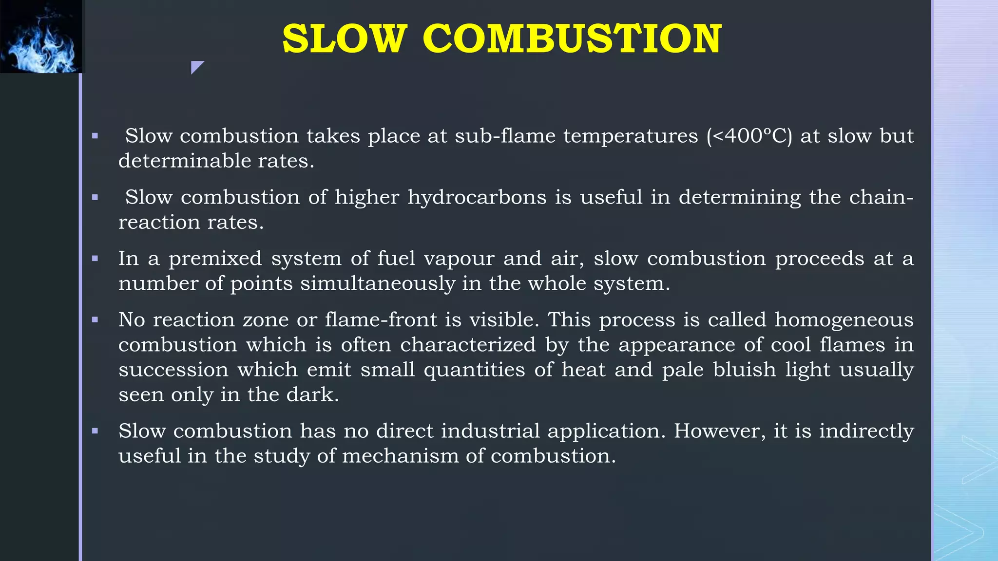 z
SLOW COMBUSTION
 Slow combustion takes place at sub-flame temperatures (<400ºC) at slow but
determinable rates.
 Slow combustion of higher hydrocarbons is useful in determining the chain-
reaction rates.
 In a premixed system of fuel vapour and air, slow combustion proceeds at a
number of points simultaneously in the whole system.
 No reaction zone or flame-front is visible. This process is called homogeneous
combustion which is often characterized by the appearance of cool flames in
succession which emit small quantities of heat and pale bluish light usually
seen only in the dark.
 Slow combustion has no direct industrial application. However, it is indirectly
useful in the study of mechanism of combustion.
 