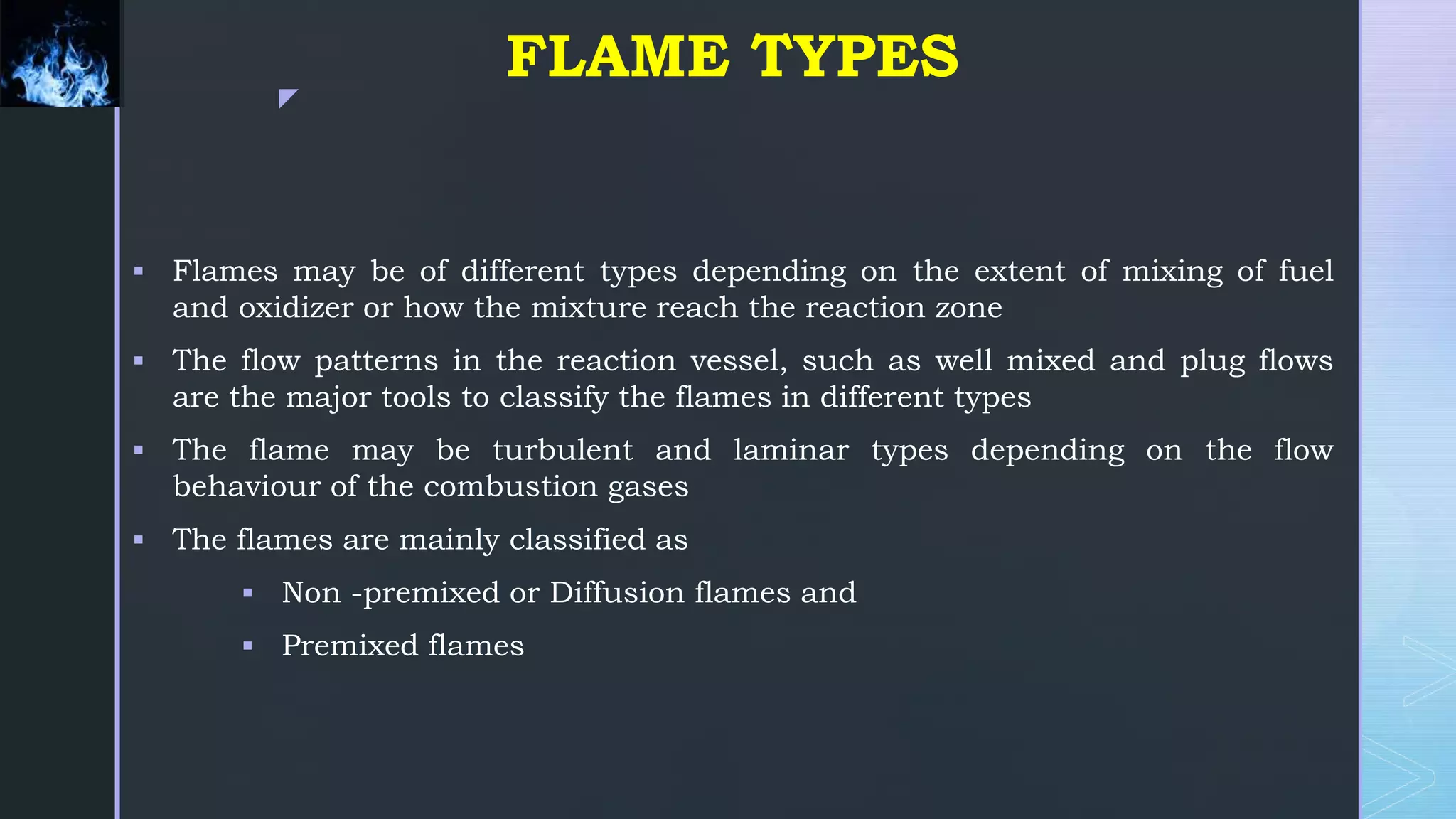 z
FLAME TYPES
 Flames may be of different types depending on the extent of mixing of fuel
and oxidizer or how the mixture reach the reaction zone
 The flow patterns in the reaction vessel, such as well mixed and plug flows
are the major tools to classify the flames in different types
 The flame may be turbulent and laminar types depending on the flow
behaviour of the combustion gases
 The flames are mainly classified as
 Non -premixed or Diffusion flames and
 Premixed flames
 