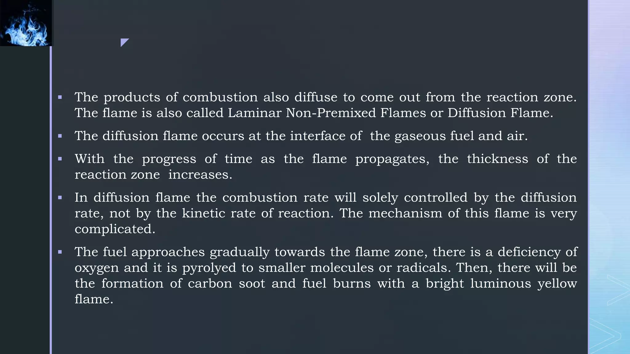 z
 The products of combustion also diffuse to come out from the reaction zone.
The flame is also called Laminar Non-Premixed Flames or Diffusion Flame.
 The diffusion flame occurs at the interface of the gaseous fuel and air.
 With the progress of time as the flame propagates, the thickness of the
reaction zone increases.
 In diffusion flame the combustion rate will solely controlled by the diffusion
rate, not by the kinetic rate of reaction. The mechanism of this flame is very
complicated.
 The fuel approaches gradually towards the flame zone, there is a deficiency of
oxygen and it is pyrolyed to smaller molecules or radicals. Then, there will be
the formation of carbon soot and fuel burns with a bright luminous yellow
flame.
 