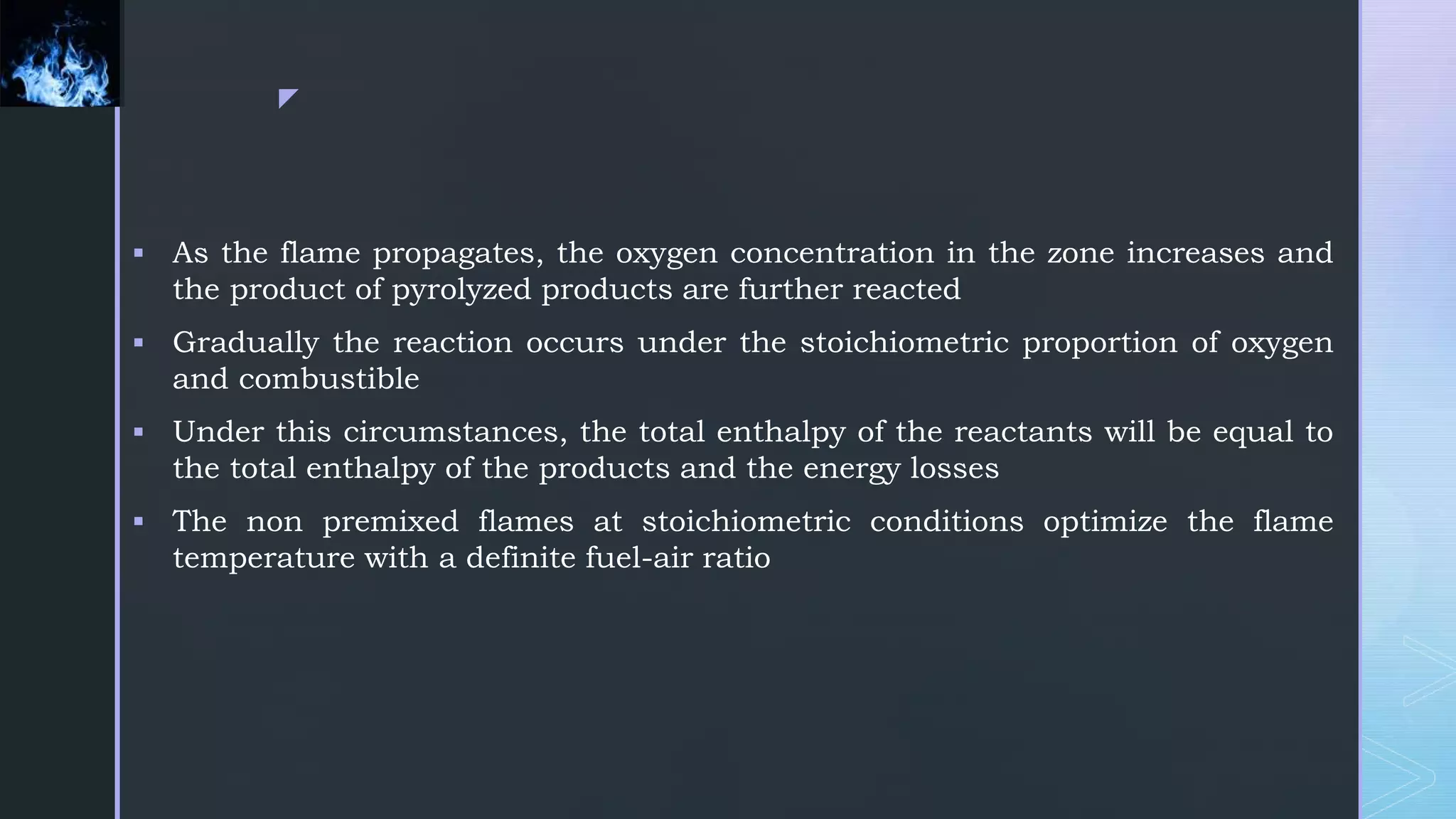 z
 As the flame propagates, the oxygen concentration in the zone increases and
the product of pyrolyzed products are further reacted
 Gradually the reaction occurs under the stoichiometric proportion of oxygen
and combustible
 Under this circumstances, the total enthalpy of the reactants will be equal to
the total enthalpy of the products and the energy losses
 The non premixed flames at stoichiometric conditions optimize the flame
temperature with a definite fuel-air ratio
 