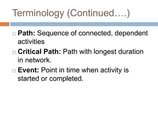 Terminology (Continued….)
 Path: Sequence of connected, dependent
activities
 Critical Path: Path with longest duration
in network.
 Event: Point in time when activity is
started or completed.
 