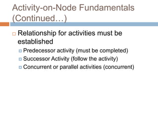 Activity-on-Node Fundamentals
(Continued…)
 Relationship for activities must be
established
 Predecessor activity (must be completed)
 Successor Activity (follow the activity)
 Concurrent or parallel activities (concurrent)
 
