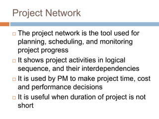 Project Network
 The project network is the tool used for
planning, scheduling, and monitoring
project progress
 It shows project activities in logical
sequence, and their interdependencies
 It is used by PM to make project time, cost
and performance decisions
 It is useful when duration of project is not
short
 