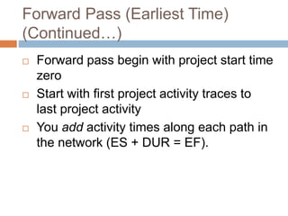 Forward Pass (Earliest Time)
(Continued…)
 Forward pass begin with project start time
zero
 Start with first project activity traces to
last project activity
 You add activity times along each path in
the network (ES + DUR = EF).
 