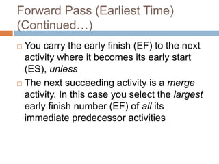 Forward Pass (Earliest Time)
(Continued…)
 You carry the early finish (EF) to the next
activity where it becomes its early start
(ES), unless
 The next succeeding activity is a merge
activity. In this case you select the largest
early finish number (EF) of all its
immediate predecessor activities
 