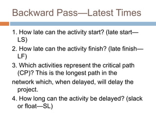 Backward Pass—Latest Times
1. How late can the activity start? (late start—
LS)
2. How late can the activity finish? (late finish—
LF)
3. Which activities represent the critical path
(CP)? This is the longest path in the
network which, when delayed, will delay the
project.
4. How long can the activity be delayed? (slack
or float—SL)
 