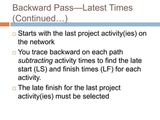 Backward Pass—Latest Times
(Continued…)
 Starts with the last project activity(ies) on
the network
 You trace backward on each path
subtracting activity times to find the late
start (LS) and finish times (LF) for each
activity.
 The late finish for the last project
activity(ies) must be selected
 