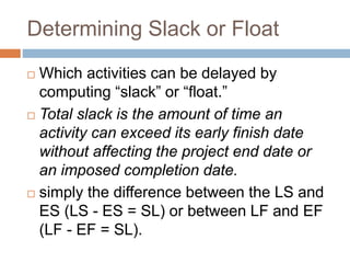 Determining Slack or Float
 Which activities can be delayed by
computing “slack” or “float.”
 Total slack is the amount of time an
activity can exceed its early finish date
without affecting the project end date or
an imposed completion date.
 simply the difference between the LS and
ES (LS - ES = SL) or between LF and EF
(LF - EF = SL).
 