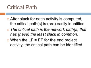Critical Path
 After slack for each activity is computed,
the critical path(s) is (are) easily identified
 The critical path is the network path(s) that
has (have) the least slack in common.
 When the LF = EF for the end project
activity, the critical path can be identified
 
