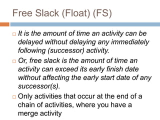 Free Slack (Float) (FS)
 It is the amount of time an activity can be
delayed without delaying any immediately
following (successor) activity.
 Or, free slack is the amount of time an
activity can exceed its early finish date
without affecting the early start date of any
successor(s).
 Only activities that occur at the end of a
chain of activities, where you have a
merge activity
 