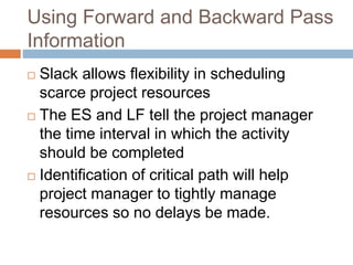 Using Forward and Backward Pass
Information
 Slack allows flexibility in scheduling
scarce project resources
 The ES and LF tell the project manager
the time interval in which the activity
should be completed
 Identification of critical path will help
project manager to tightly manage
resources so no delays be made.
 