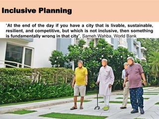 Inclusive Planning
“At the end of the day if you have a city that is livable, sustainable,
resilient, and competitive, but which is not inclusive, then something
is fundamentally wrong in that city”, Sameh Wahba, World Bank
