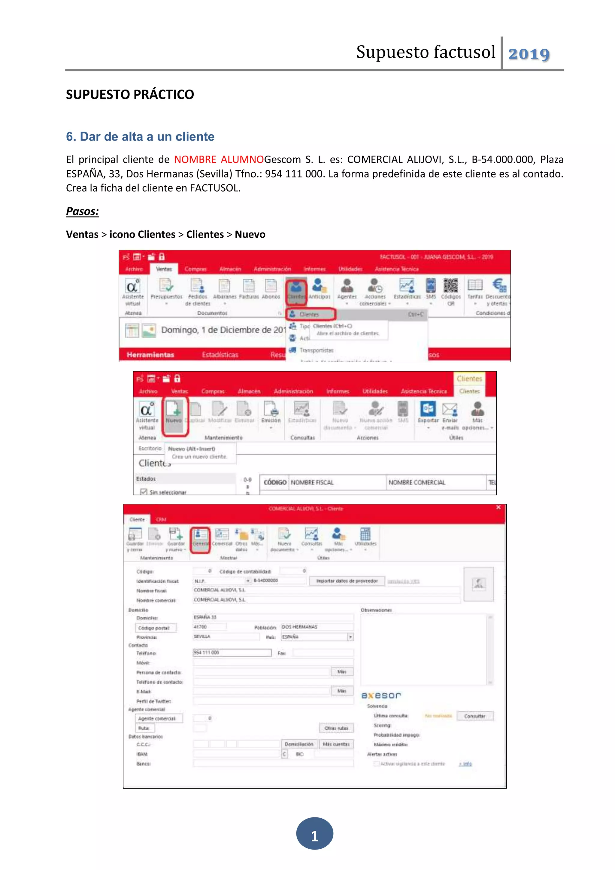 Supuesto factusol 2019
1
SUPUESTO PRÁCTICO
6. Dar de alta a un cliente
El principal cliente de NOMBRE ALUMNOGescom S. L. es: COMERCIAL ALIJOVI, S.L., B-54.000.000, Plaza
ESPAÑA, 33, Dos Hermanas (Sevilla) Tfno.: 954 111 000. La forma predefinida de este cliente es al contado.
Crea la ficha del cliente en FACTUSOL.
Pasos:
Ventas > icono Clientes > Clientes > Nuevo