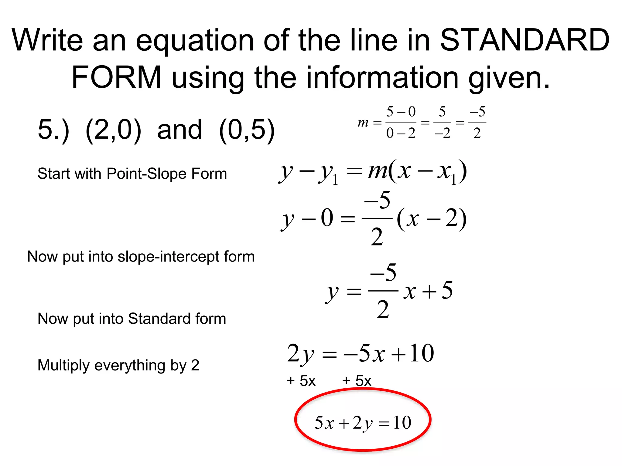 Write an equation of the line in STANDARD
FORM using the information given.
5.) (2,0) and (0,5)
Start with Point-Slope Form

y  y1  m(x  x1)

y  0 
5
2
(x  2)
Now put into slope-intercept form

y 
5
2
x  5
+ 5x + 5x
Now put into Standard form
5x  2y 10
Multiply everything by 2
2y  5x 10

m 
5  0
0  2

5
2

5
2
 