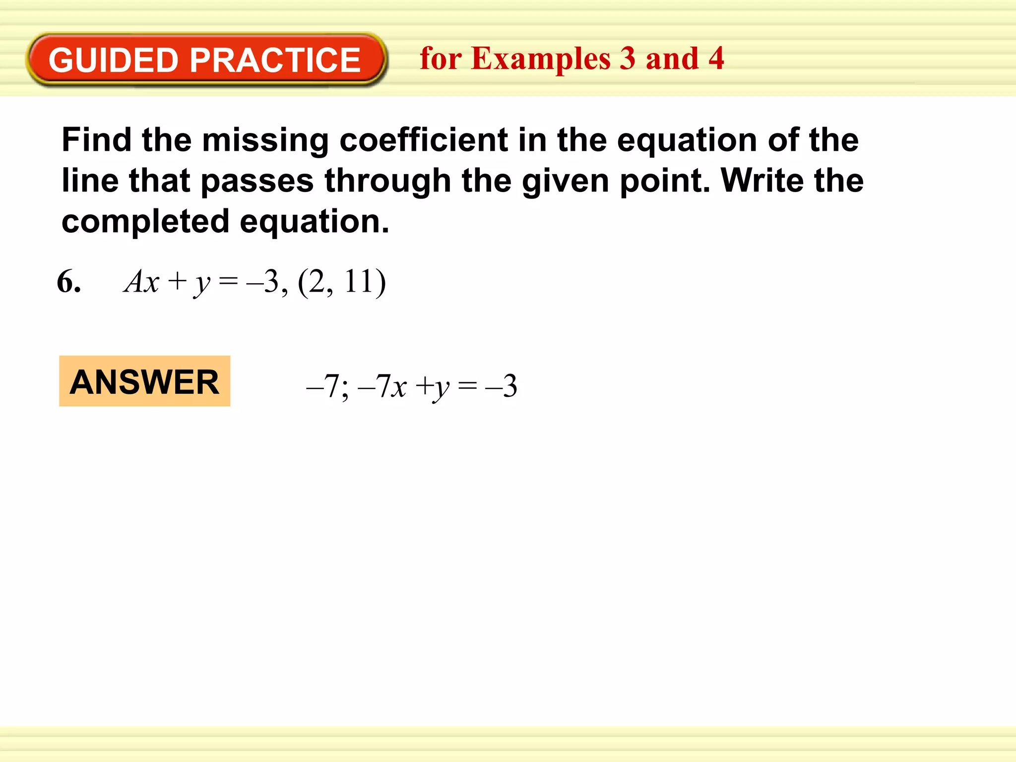 EXAMPLE 4 Complete an equation in standard form
EXAMPLE 3 Write an equation of a line
GUIDED PRACTICE for Examples 3 and 4
6. Ax + y = –3, (2, 11)
Find the missing coefficient in the equation of the
line that passes through the given point. Write the
completed equation.
ANSWER –7; –7x +y = –3
 
