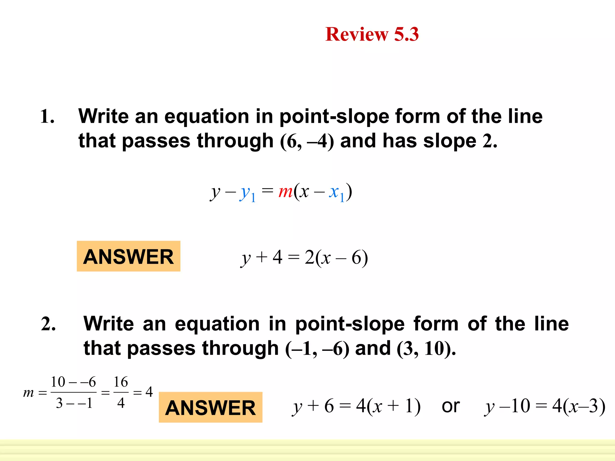 ANSWER y + 4 = 2(x – 6)
Daily Homework Quiz Review 5.3
Write an equation in point-slope form of the line
that passes through (6, –4) and has slope 2.
1.
Write an equation in point-slope form of the line
that passes through (–1, –6) and (3, 10).
2.
ANSWER y + 6 = 4(x + 1) or y –10 = 4(x–3)
y – y1 = m(x – x1)
m 
10  6
3  1

16
4
 4
 