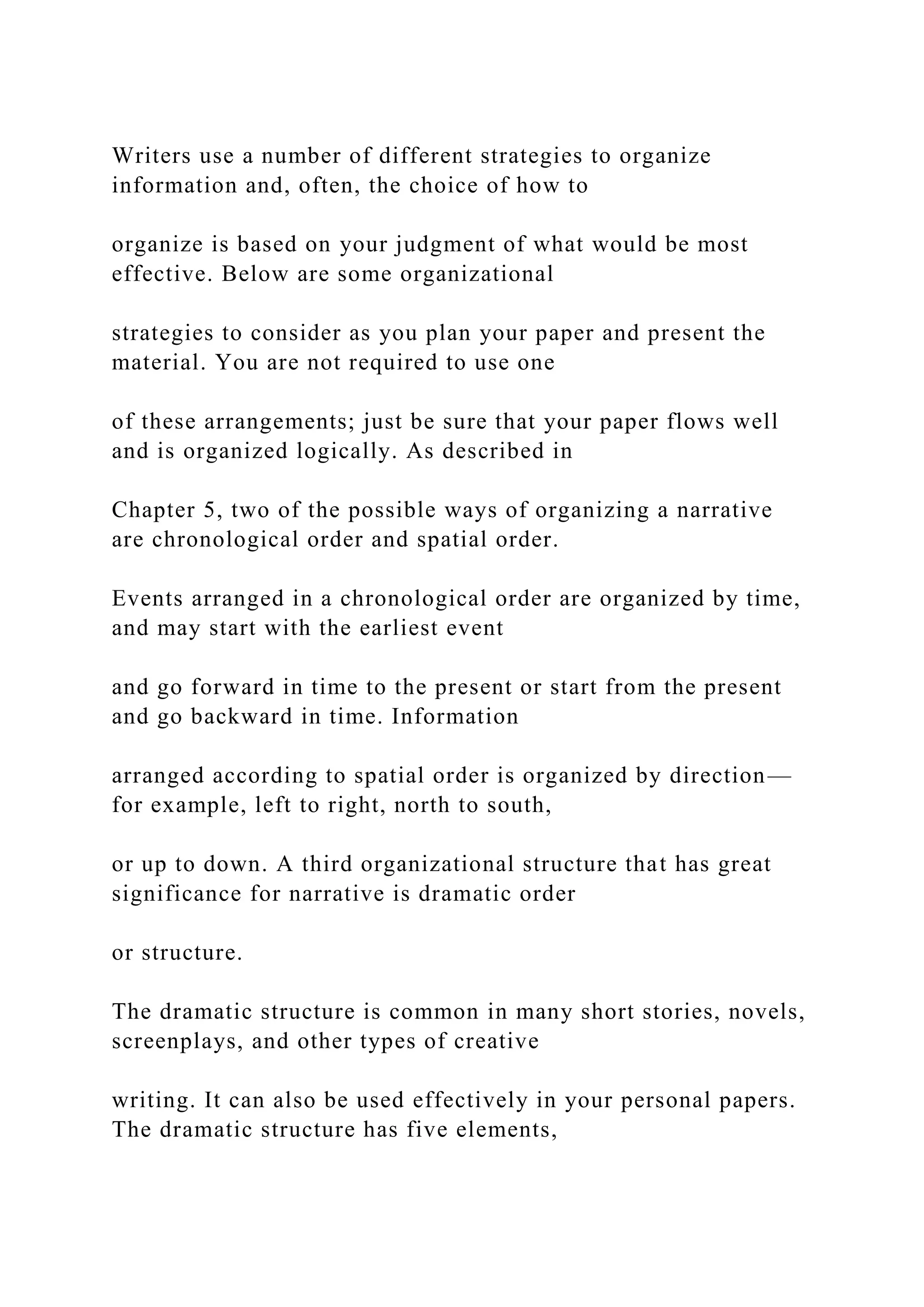 Writers use a number of different strategies to organize
information and, often, the choice of how to
organize is based on your judgment of what would be most
effective. Below are some organizational
strategies to consider as you plan your paper and present the
material. You are not required to use one
of these arrangements; just be sure that your paper flows well
and is organized logically. As described in
Chapter 5, two of the possible ways of organizing a narrative
are chronological order and spatial order.
Events arranged in a chronological order are organized by time,
and may start with the earliest event
and go forward in time to the present or start from the present
and go backward in time. Information
arranged according to spatial order is organized by direction—
for example, left to right, north to south,
or up to down. A third organizational structure that has great
significance for narrative is dramatic order
or structure.
The dramatic structure is common in many short stories, novels,
screenplays, and other types of creative
writing. It can also be used effectively in your personal papers.
The dramatic structure has five elements,
 